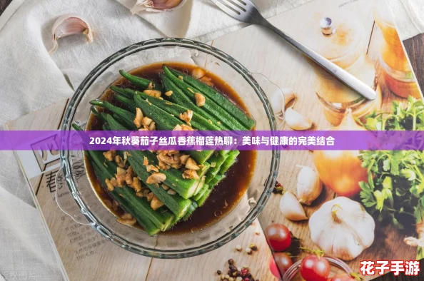 2024年秋葵茄子丝瓜香蕉榴莲热聊:美味与健康的完美结合 2024年秋葵茄子丝瓜香蕉榴莲热聊:美味与健康的完美结合