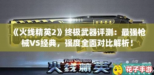 《火线精英2》终极武器评测：最强枪械VS经典，强度全面对比解析！