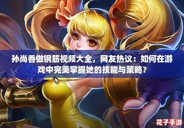 孙尚香做钢筋视频大全，网友热议：如何在游戏中完美掌握她的技能与策略？