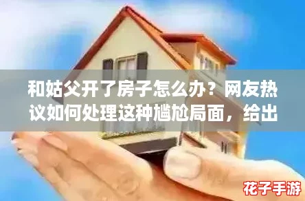 和姑父开了房子怎么办？网友热议如何处理这种尴尬局面，给出实用建议！