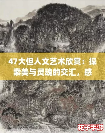 47大但人文艺术欣赏：探索美与灵魂的交汇，感受文化的深邃魅力