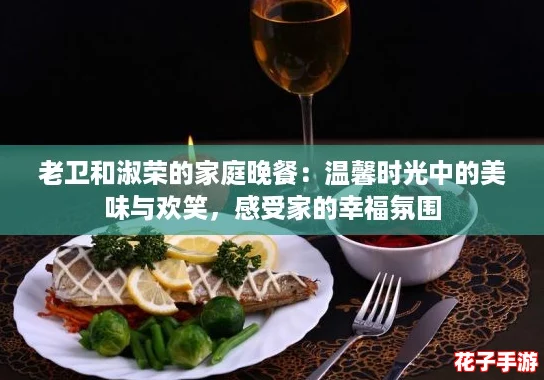 老卫和淑荣的家庭晚餐：温馨时光中的美味与欢笑，感受家的幸福氛围