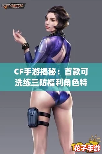 CF手游揭秘：首款可洗练三防福利角色特性全解析