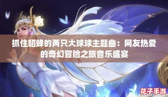 抓住貂蝉的两只大球球主题曲:网友热爱的奇幻冒险之旅音乐盛宴 抓住貂蝉的两只大球球主题曲:网友热爱的奇幻冒险之旅音乐盛宴