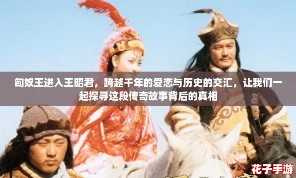 匈奴王进入王昭君，跨越千年的爱恋与历史的交汇，让我们一起探寻这段传奇故事背后的真相