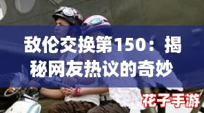 敌伦交换第150:揭秘网友热议的奇妙故事与情感交织,带你领略不一样的视角 敌伦交换第150:揭秘网友热议的奇妙故事与情感交织,带你领略不一样的视角