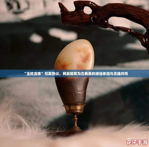 “玉枕含珠”引发热议，网友称其为古典美的绝佳体现与灵魂共鸣