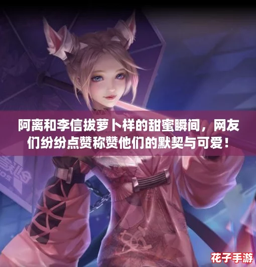 阿离和李信拔萝卜样的甜蜜瞬间，网友们纷纷点赞称赞他们的默契与可爱！