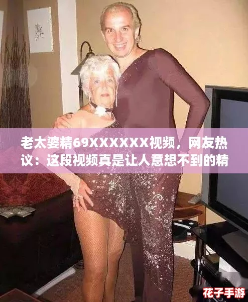老太婆精69XXXXXX视频，网友热议：这段视频真是让人意想不到的精彩瞬间！
