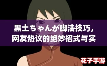 黑土ちゃんが脚法技巧，网友热议的绝妙招式与实战应用解析