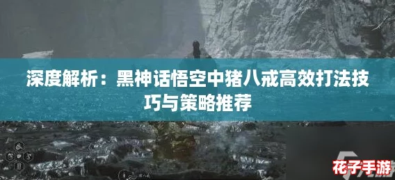 深度解析：黑神话悟空中猪八戒高效打法技巧与策略推荐