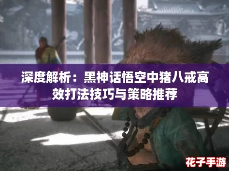 深度解析：黑神话悟空中猪八戒高效打法技巧与策略推荐