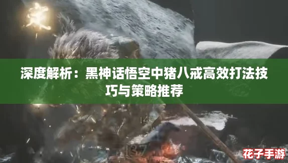 深度解析：黑神话悟空中猪八戒高效打法技巧与策略推荐