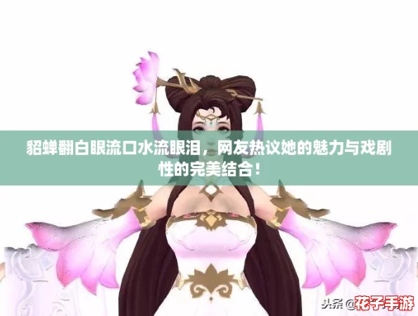 貂蝉翻白眼流口水流眼泪，网友热议她的魅力与戏剧性的完美结合！