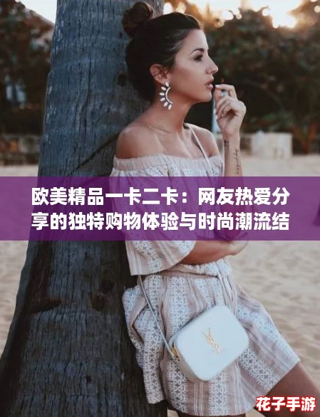 欧美精品一卡二卡：网友热爱分享的独特购物体验与时尚潮流结合的新选择