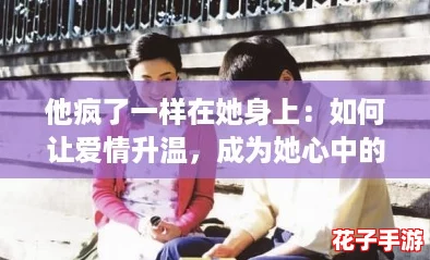 他疯了一样在她身上：如何让爱情升温，成为她心中的唯一攻略！