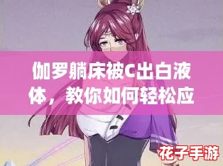 伽罗躺床被C出白液体，教你如何轻松应对游戏中的各种挑战与技巧！