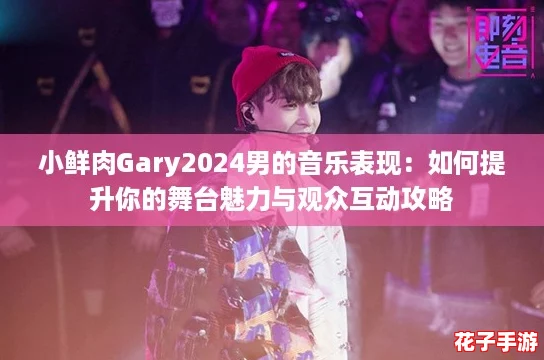 小鲜肉Gary2024男的音乐表现:如何提升你的舞台魅力与观众互动攻略 小鲜肉Gary2024男的音乐表现:如何提升你的舞台魅力与观众互动攻略