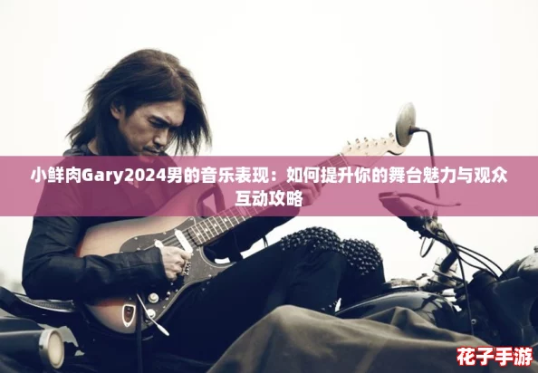 小鲜肉Gary2024男的音乐表现:如何提升你的舞台魅力与观众互动攻略 小鲜肉Gary2024男的音乐表现:如何提升你的舞台魅力与观众互动攻略