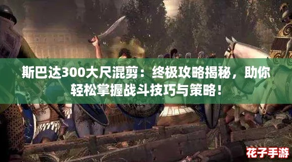 斯巴达300大尺混剪：终极攻略揭秘，助你轻松掌握战斗技巧与策略！