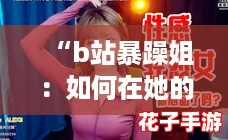 “b站暴躁姐：如何在她的直播间中赢得关注与互动攻略”