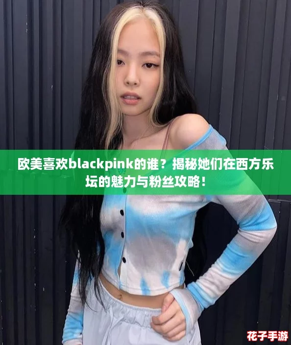 欧美喜欢blackpink的谁？揭秘她们在西方乐坛的魅力与粉丝攻略！