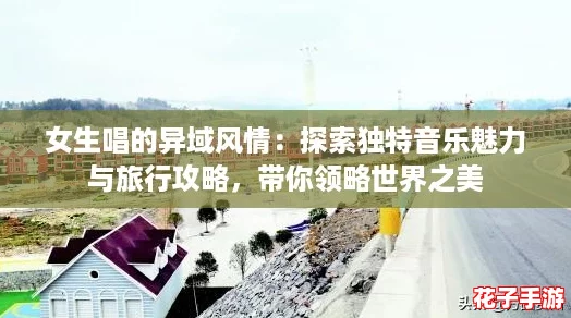 女生唱的异域风情:探索独特音乐魅力与旅行攻略,带你领略世界之美 女生唱的异域风情:探索独特音乐魅力与旅行攻略,带你领略世界之美