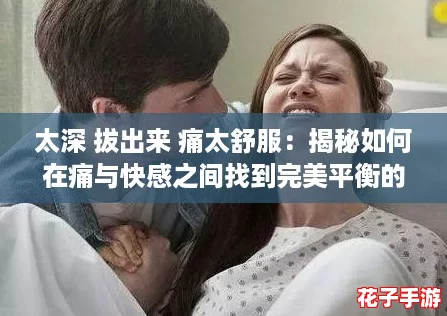 太深 拔出来 痛太舒服:揭秘如何在痛与快感之间找到完美平衡的攻略! 太深 拔出来 痛太舒服:揭秘如何在痛与快感之间找到完美平衡的攻略!
