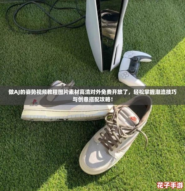 做AJ的姿势视频教程图片素材高清对外免费开放了，轻松掌握潮流技巧与创意搭配攻略！