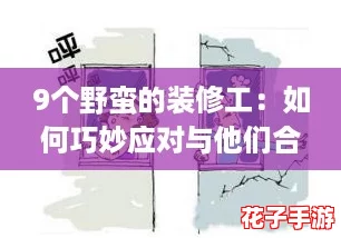 9个野蛮的装修工:如何巧妙应对与他们合作的实用攻略 9个野蛮的装修工:如何巧妙应对与他们合作的实用攻略