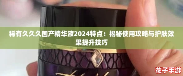 稀有久久久国产精华液2024特点：揭秘使用攻略与护肤效果提升技巧