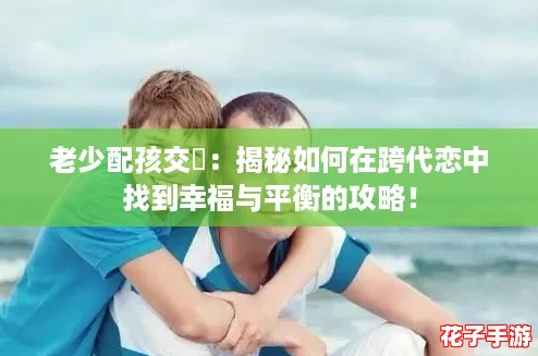老少配孩交乄:揭秘如何在跨代恋中找到幸福与平衡的攻略! 老少配孩交乄:揭秘如何在跨代恋中找到幸福与平衡的攻略!