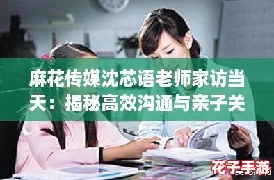 麻花传媒沈芯语老师家访当天：揭秘高效沟通与亲子关系的实用攻略