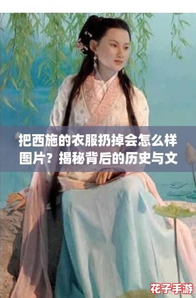 把西施的衣服扔掉会怎么样图片？揭秘背后的历史与文化攻略！