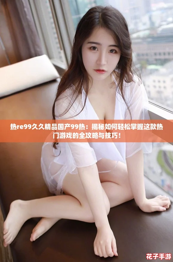 热re99久久精品国产99热:揭秘如何轻松掌握这款热门游戏的全攻略与技巧! 热re99久久精品国产99热:揭秘如何轻松掌握这款热门游戏的全攻略与技巧!