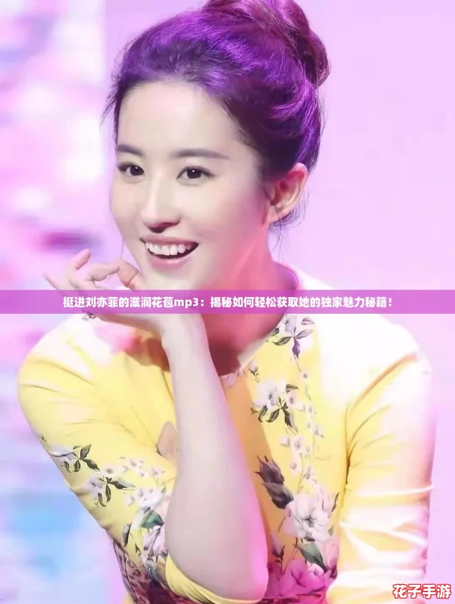 挺进刘亦菲的滋润花苞mp3：揭秘如何轻松获取她的独家魅力秘籍！