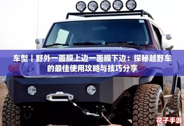 车型|野外一面膜上边一面膜下边:探秘越野车的最佳使用攻略与技巧分享 车型|野外一面膜上边一面膜下边:探秘越野车的最佳使用攻略与技巧分享