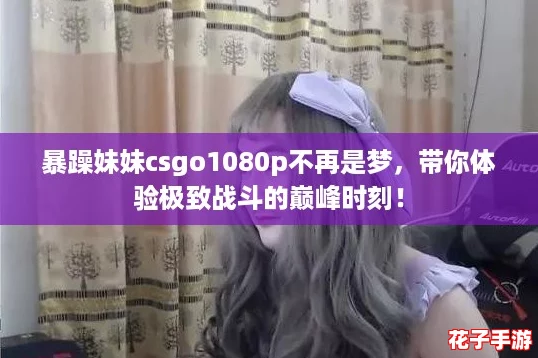 暴躁妹妹csgo1080p不再是梦,带你体验极致战斗的巅峰时刻! 暴躁妹妹csgo1080p不再是梦,带你体验极致战斗的巅峰时刻!