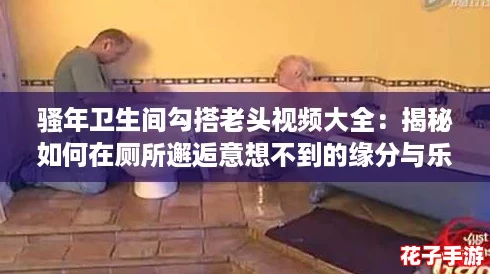 骚年卫生间勾搭老头视频大全:揭秘如何在厕所邂逅意想不到的缘分与乐趣! 骚年卫生间勾搭老头视频大全:揭秘如何在厕所邂逅意想不到的缘分与乐趣!