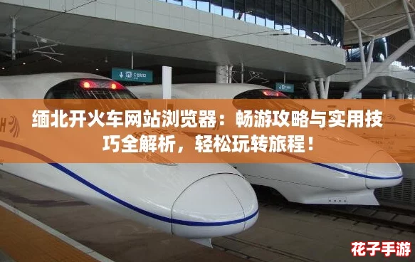 缅北开火车网站浏览器：畅游攻略与实用技巧全解析，轻松玩转旅程！