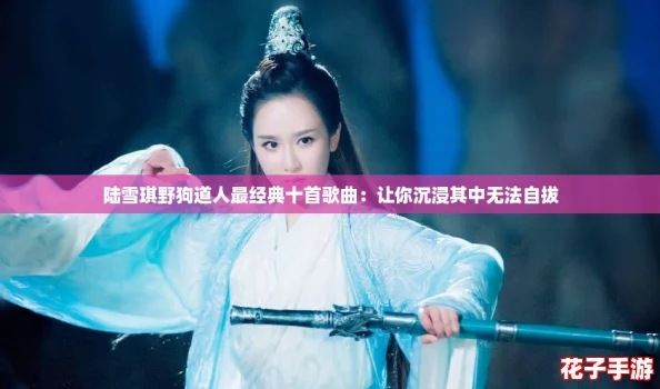 陆雪琪野狗道人最经典十首歌曲:让你沉浸其中无法自拔 陆雪琪野狗道人最经典十首歌曲:让你沉浸其中无法自拔