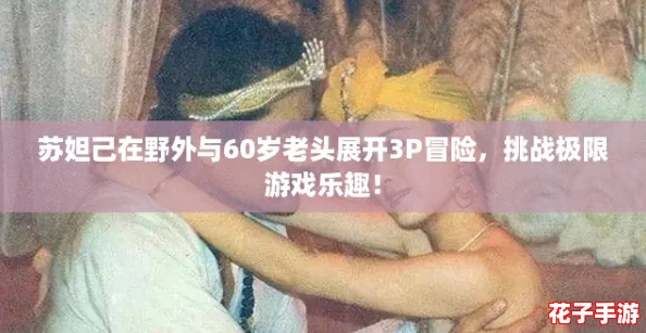 苏妲己在野外与60岁老头展开3P冒险，挑战极限游戏乐趣！