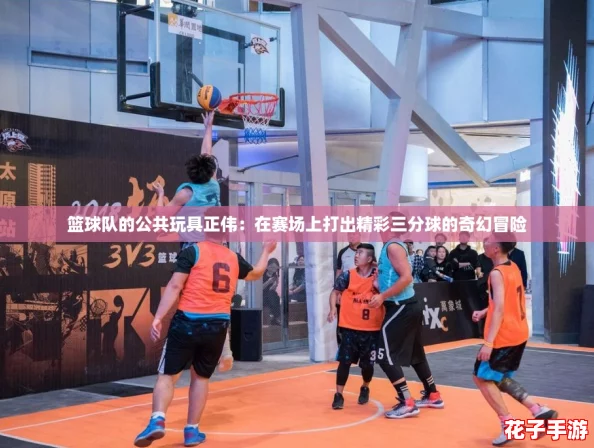 篮球队的公共玩具正伟：在赛场上打出精彩三分球的奇幻冒险