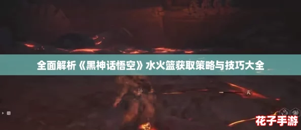 全面解析《黑神话悟空》水火篮获取策略与技巧大全