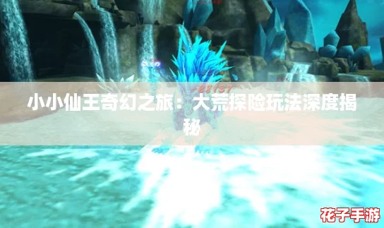小小仙王奇幻之旅：大荒探险玩法深度揭秘