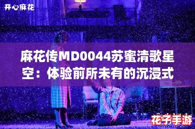 麻花传MD0044苏蜜清歌星空:体验前所未有的沉浸式冒险 麻花传MD0044苏蜜清歌星空:体验前所未有的沉浸式冒险