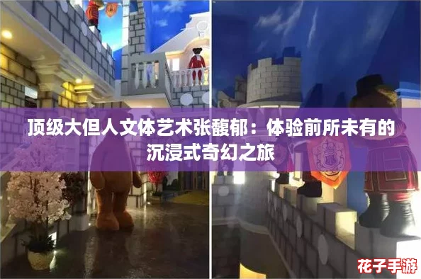 顶级大但人文体艺术张馥郁：体验前所未有的沉浸式奇幻之旅