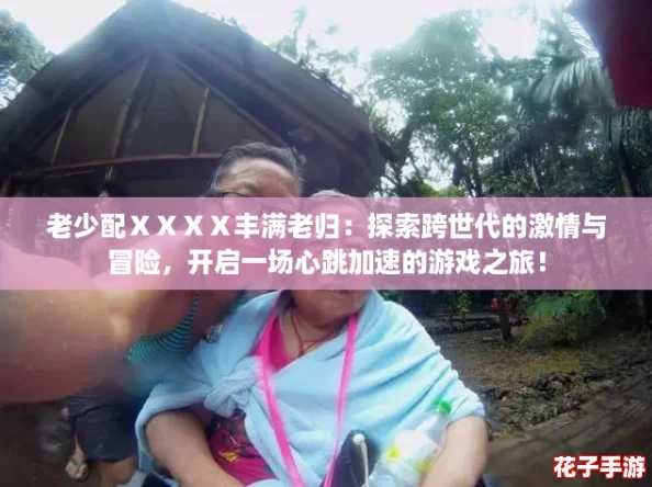 老少配ⅩⅩⅩⅩ丰满老归：探索跨世代的激情与冒险，开启一场心跳加速的游戏之旅！