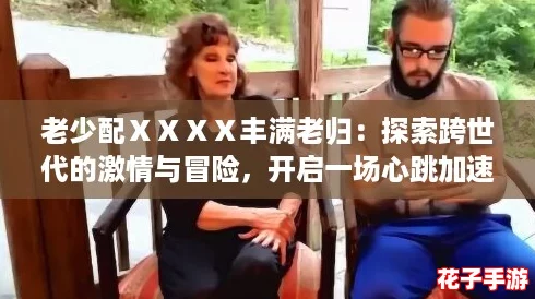 老少配ⅩⅩⅩⅩ丰满老归：探索跨世代的激情与冒险，开启一场心跳加速的游戏之旅！