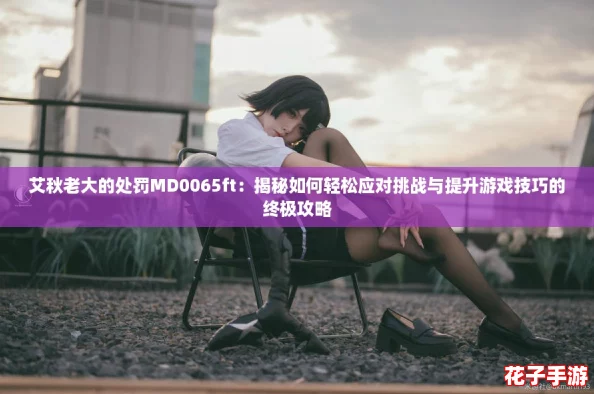 艾秋老大的处罚MD0065ft：揭秘如何轻松应对挑战与提升游戏技巧的终极攻略